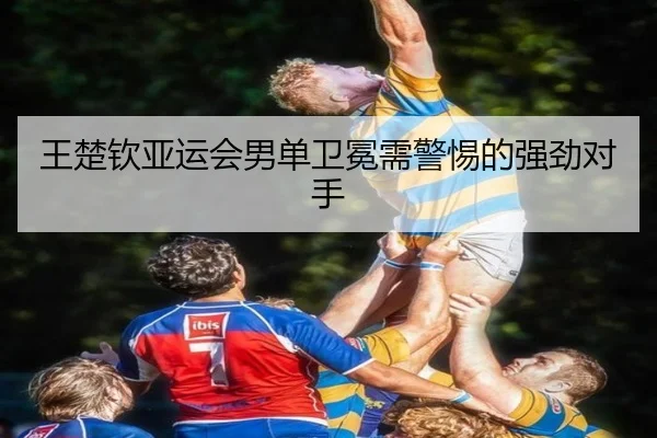 王楚钦亚运会男单卫冕需警惕的强劲对手
